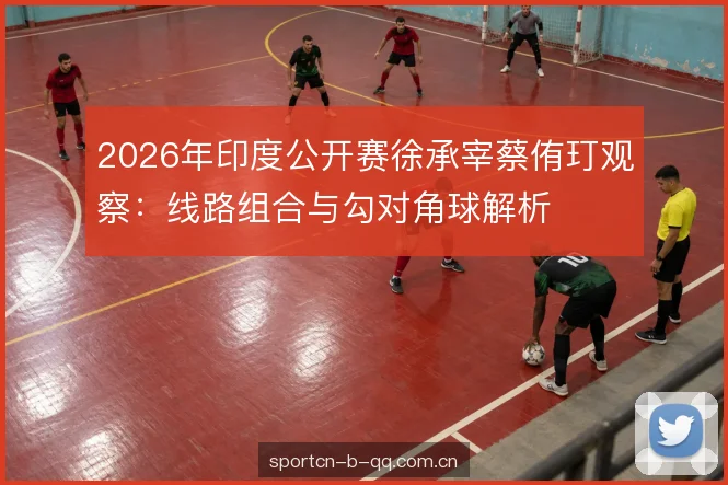 2026年印度公开赛徐承宰蔡侑玎观察：线路组合与勾对角球解析